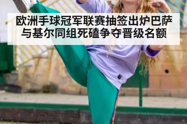 欧洲手球冠军联赛抽签出炉巴萨与基尔同组死磕争夺晋级名额