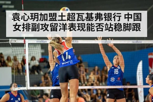 袁心玥加盟土超瓦基弗银行 中国女排副攻留洋表现能否站稳脚跟