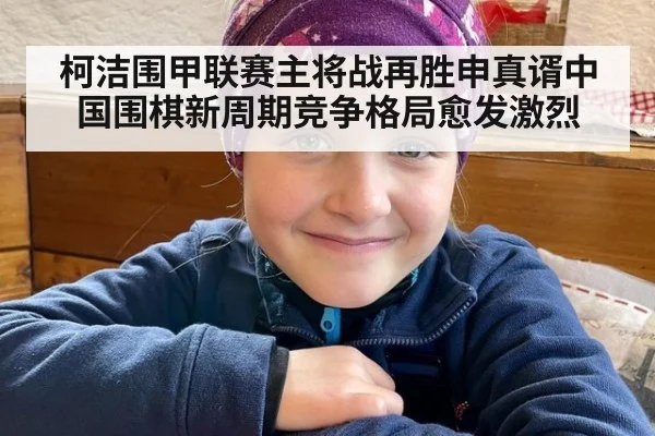 柯洁围甲联赛主将战再胜申真谞中国围棋新周期竞争格局愈发激烈